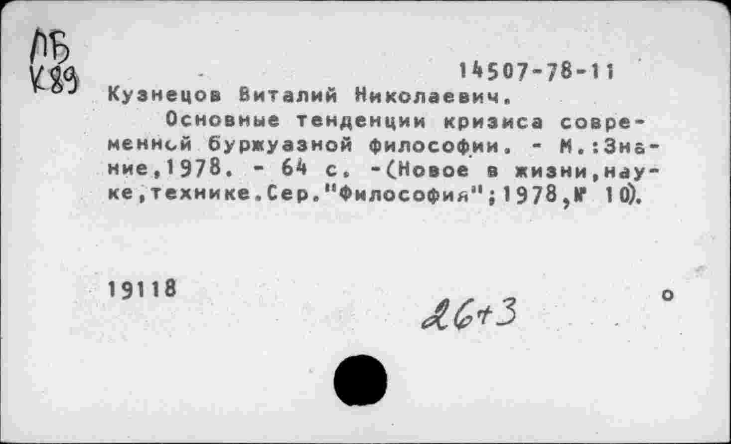 ﻿
14507-78-11 Кузнецов Виталий Николаевич.
Основные тенденции кризиса современной буржуазной философии. - М. ’.Знание, 1978. - 64 с, -(Новое в жизни,науке .технике. Сер. "Философия" ; 1 978 ,1Г 10).
19118